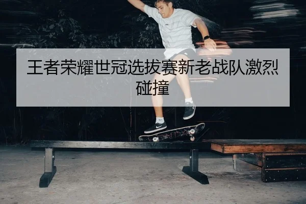 王者荣耀世冠选拔赛新老战队激烈碰撞